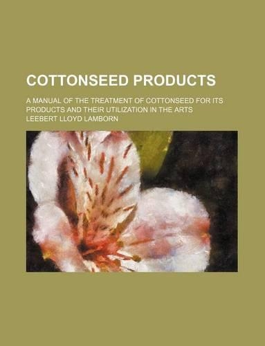 Cottonseed Products; A Manual of the Treatment of Cottonseed for Its Products and Their Utilization in the Arts: (English)