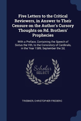 Five Letters to the Critical Reviewers, in Answer to Their Censure on the Author's Cursory Thoughts on Rd. Brothers' Prophecies: With a Preface, Containing the Speech of Sixtus the Vth, to the Consistory of Cardinals, in the Year 1589, September the 2d,