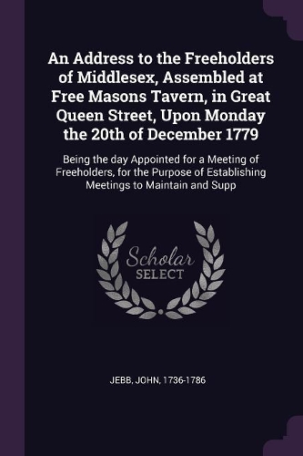 An Address to the Freeholders of Middlesex, Assembled at Free Masons Tavern, in Great Queen Street, Upon Monday the 20th of December 1779: Being the day Appointed for a Meeting of Freeholders, for the Purpose of Establishing Meetings to Maintain and Supp