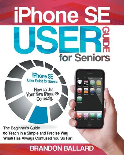 IPhone SE User Guide For Seniors: The Beginner's Guide to Teach in a Simple and Precise Way What Has Always Confused You So Far!