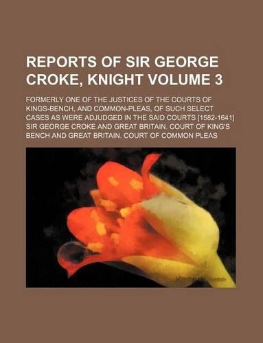 Reports of Sir George Croke, Knight Volume 3; Formerly One of the Justices of the Courts of Kings-Bench, and Common-Pleas, of Such Select Cases as Were Adjudged in the Said Courts [1582-1641]: (English)
