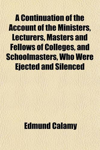 A Continuation of the Account of the Ministers, Lecturers, Masters and Fellows of Colleges, and Schoolmasters, Who Were Ejected and Silenced