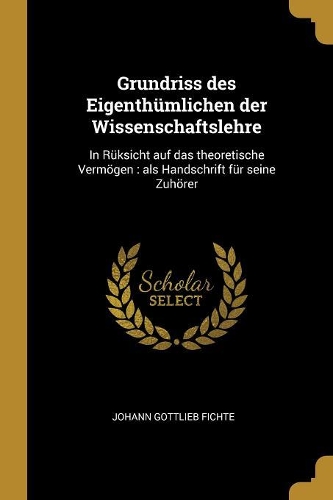 Grundriss des Eigenthümlichen der Wissenschaftslehre: In Rüksicht auf das theoretische Vermögen: als Handschrift für seine Zuhörer