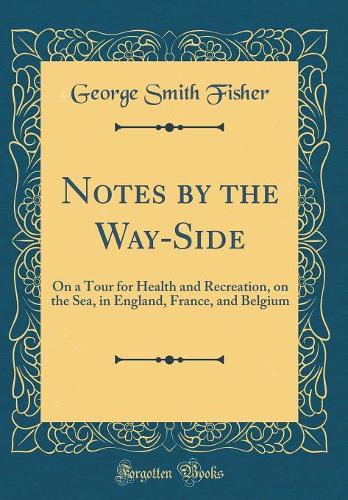 Notes by the Way-Side: On a Tour for Health and Recreation, on the Sea, in England, France, and Belgium (Classic Reprint)