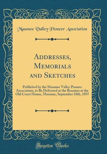Addresses, Memorials and Sketches: Published by the Maumee Valley Pioneer Association, to Be Delivered at the Reunion at the Old Court House, Maumee, September 10th, 1897 (Classic Reprint)