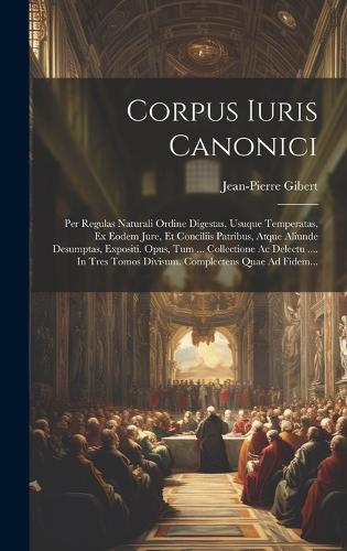 Corpus Iuris Canonici: Per Regulas Naturali Ordine Digestas, Usuque Temperatas, Ex Eodem Jure, Et Conciliis Patribus, Atque Aliunde Desumptas, Expositi. Opus, Tum ... Coll