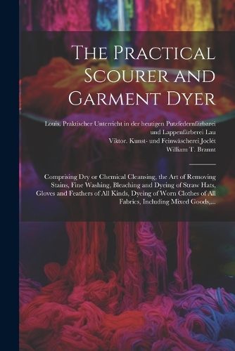 The Practical Scourer and Garment Dyer: Comprising Dry or Chemical Cleansing, the Art of Removing Stains, Fine Washing, Bleaching and Dyeing of Straw Hats, Gloves and Feathers of All Kinds