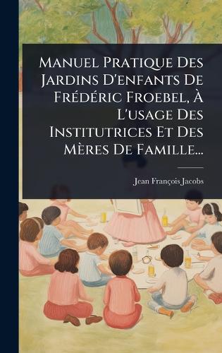 Manuel Pratique Des Jardins D'enfants De FrÃ(c)dÃ(c)ric Froebel, Ã L'usage Des Institutrices Et Des Mères De Famille...