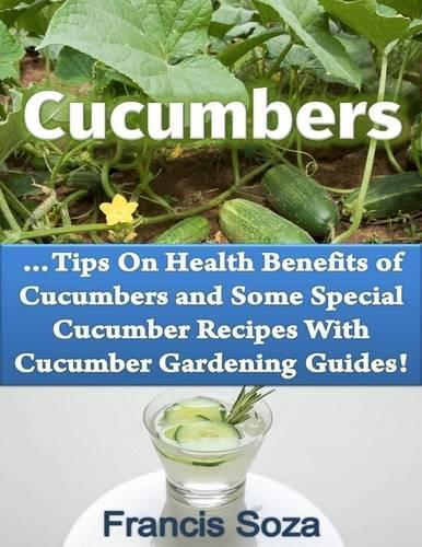 Cucumbers: Tips On Health Benefits of Cucumbers and Some Special Cucumber Recipes With Cucumber Gardening Guides!