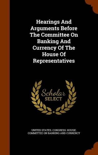 Hearings And Arguments Before The Committee On Banking And Currency Of The House Of Representatives