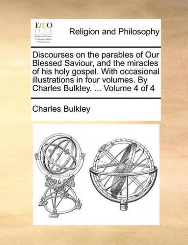 Discourses on the Parables of Our Blessed Saviour, and the Miracles of His Holy Gospel. with Occasional Illustrations in Four Volumes. by Charles Bulkley. ... Volume 4 of 4