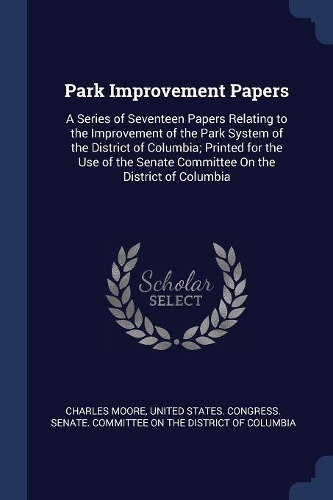 Park Improvement Papers: A Series of Seventeen Papers Relating to the Improvement of the Park System of the District of Columbia; Printed for the Use of the Senate Committee
