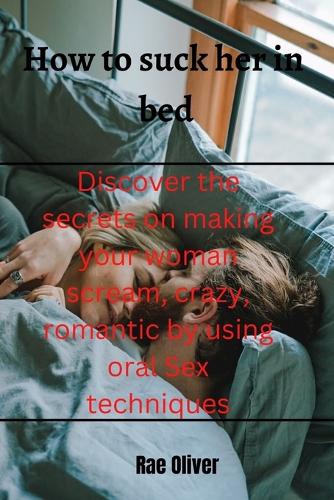 How to suck her in bed: Discover the secrets on making your woman scream, crazy, romantic by using oral Sex techniques