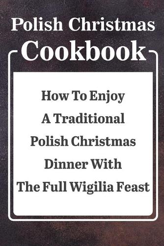 Polish Christmas Cookbook How To Enjoy A Traditional Polish Christmas Dinner With The Full Wigilia Feast: Recipe For A Perfect Christmas