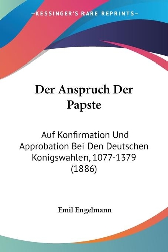 Der Anspruch Der Papste: Auf Konfirmation Und Approbation Bei Den Deutschen Konigswahlen, 1077-1379 (1886)(German)