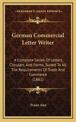 German Commercial Letter Writer: A Complete Series Of Letters, Circulars, And Forms, Suited To All The Requirements Of Trade And Commerce (1861)
