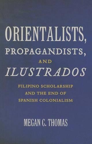 Orientalists, Propagandists, and Ilustrados: Filipino Scholarship and the End of Spanish Colonialism