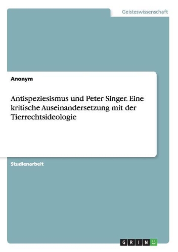Antispeziesismus und Peter Singer. Eine kritische Auseinandersetzung mit der Tierrechtsideologie
