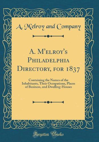A. M'elroy's Philadelphia Directory, for 1837: Containing the Names of the Inhabitants, Their Occupations, Places of Business, and Dwelling-Houses (Classic Reprint)