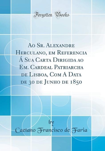 Ao Sr. Alexandre Herculano, em Referencia Á Sua Carta Dirigida ao Em. Cardeal Patriarcha de Lisboa, Com A Data de 30 de Junho de 1850 (Classic Reprint)