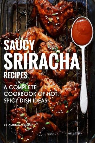 Saucy Sriracha Recipes: A Complete Cookbook of HOT, Spicy Dish Ideas!