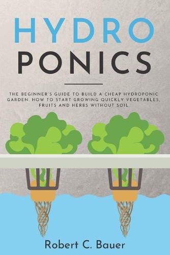 HydroPonics: The Beginner's Guide to Build a Cheap Hydroponic Garden. How to Start Growing Quickly Vegetables, Fruits and Herbs Without Soil
