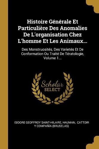 Histoire Générale Et Particulière Des Anomalies De L'organisation Chez L'homme Et Les Animaux...: Des Monstruosités, Des Varietés Et De Conformation Ou Traité De Tératologie, Volume 1...