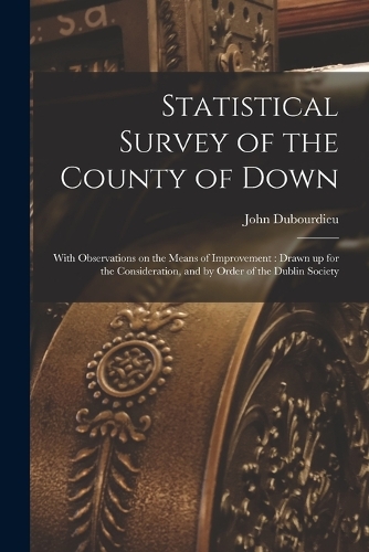 Statistical Survey of the County of Down: With Observations on the Means of Improvement: Drawn up for the Consideration, and by Order of the Dublin Society
