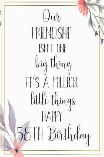 Our Friendship Isn't One Big Thing It's A Million Little Things Happy 58th Birthday: 58th Birthday Gift Journal / Notebook / Diary / Great for Men & Women Floral Flower (6 x 9 - 110 Blank Lined Pages)