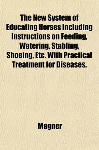 The New System of Educating Horses Including Instructions on Feeding, Watering, Stabling, Shoeing, Etc. with Practical Treatment for Diseases.: (English)