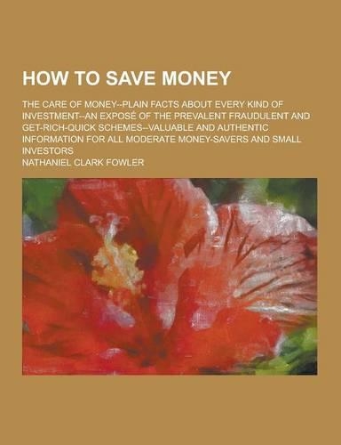 How to Save Money; The Care of Money--Plain Facts about Every Kind of Investment--An Expose of the Prevalent Fraudulent and Get-Rich-Quick Schemes--Va