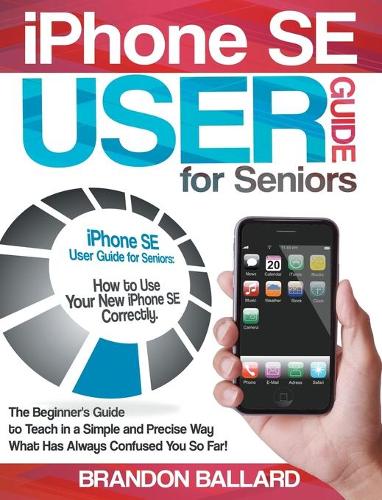 IPhone SE User Guide For Seniors: How to Use Your New iPhone SE Correctly. The Beginner's Guide to Teach in a Simple and Precise Way What Has Always Confused You So Far!
