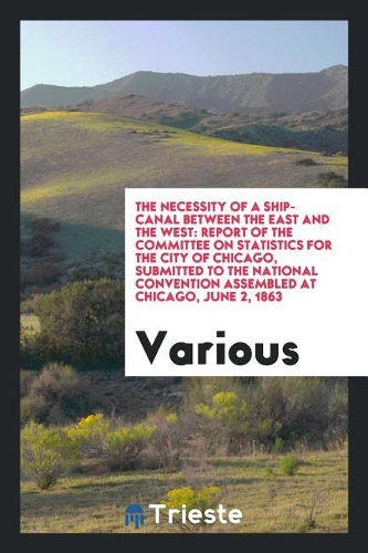 The Necessity of a Ship-Canal Between the East and the West: Report of the Committee on Statistics for the City of Chicago, Submitted to the National Convention Assembled at Chicago, June 2, 1863