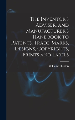 The Inventor's Adviser, and Manufacturer's Handbook to Patents, Trade-marks, Designs, Copyrights, Prints and Labels