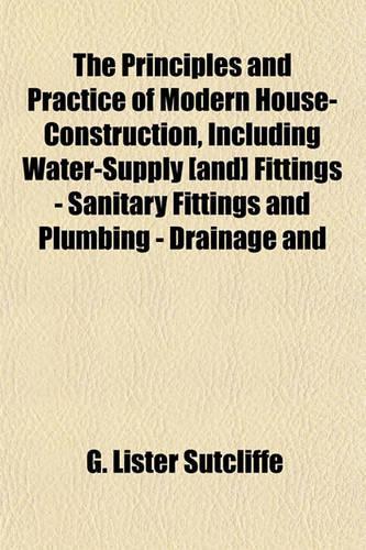 The Principles and Practice of Modern House-Construction, Including Water-Supply [And] Fittings - Sanitary Fittings and Plumbing - Drainage and: (English)