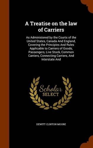 Treatise on the law of Carriers: As Administered by the Courts of the United States, Canada And England, Covering the Principles And Rules Applicable to Carriers of Goods, Passenger
