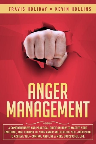 Anger Management: A Comprehensive And Practical Guide On How To Master Your Emotions, Take Control Of Your Anger And Develop Self-Discipline To Achieve Self-Control A