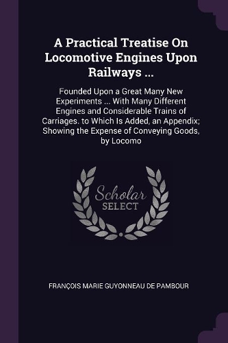 A Practical Treatise On Locomotive Engines Upon Railways ...: Founded Upon a Great Many New Experiments ... With Many Different Engines and Considerable Trains of Carriages. to Which Is Added, an Appendix; Show