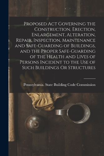 Proposed Act Governing the Construction, Erection, Enlargement, Alteration, Repair, Inspection, Maintenance and Safe-Guarding of Buildings, and the Proper Safe-Guarding of the Health and Lives of Persons Incident to the Use of Such Buildings Or Str