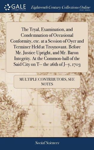 The Tryal, Examination, and Condemnation of Occasional Conformity, Etc. at a Session of Oyer and Terminer Held at Troynovant. Before Mr. Justice Upright, and Mr. Baron Integrity. at the Common-Hall of the Said City on T-- The 26th of J--Y, 1703