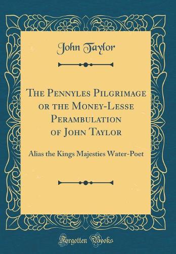 The Pennyles Pilgrimage or the Money-Lesse Perambulation of John Taylor: Alias the Kings Majesties Water-Poet (Classic Reprint)