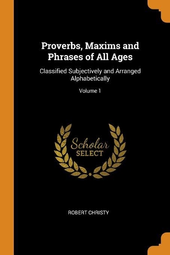 Proverbs, Maxims and Phrases of All Ages: Classified Subjectively and Arranged Alphabetically; Volume 1