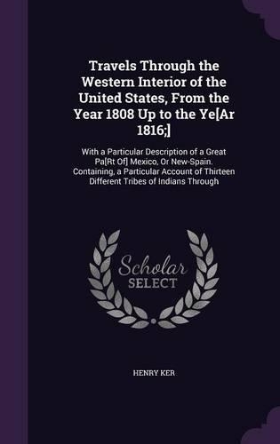 Travels Through the Western Interior of the United States, From the Year 1808 Up to the Ye[Ar 1816;]: With a Particular Description of a Great Pa[Rt Of] Mexico, Or New-Spain. Containing, a Particular Account of Thirteen Different Tribes of Indians Th