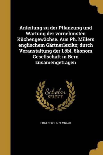 Anleitung zu der Pflanzung und Wartung der vornehmsten Küchengewächse. Aus Ph. Millers englischem Gärtnerlexiko; durch Veranstaltung der Löbl. ökonom Gesellschaft in Bern zusamengetragen: (German)