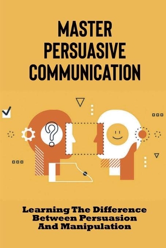 Master Persuasive Communication: Learning The Difference Between Persuasion And Manipulation: How To Improve Your Persuasive Communication Skills