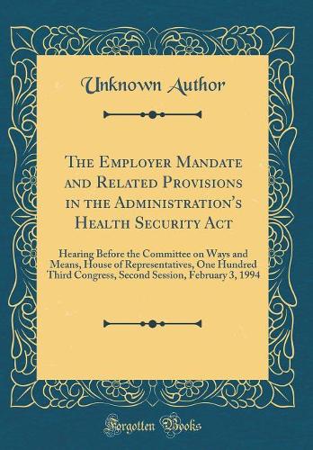 The Employer Mandate and Related Provisions in the Administration's Health Security Act: Hearing Before the Committee on Ways and Means, House of Representatives, One Hundred Third Congress, Second Session, February 3, 1994 (Classic Reprint)
