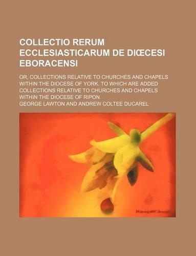 Collectio Rerum Ecclesiasticarum de Di Cesi Eboracensi; Or, Collections Relative to Churches and Chapels Within the Diocese of York. to Which Are Added Collections Relative to Churches and Chapels Within the Diocese of Ripon