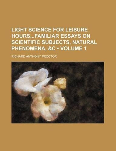 Light Science for Leisure Hoursfamiliar Essays on Scientific Subjects, Natural Phenomena, &C (Volume 1)