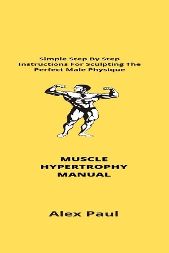 Muscle Hypertrophy Manual: Simple Step By Step Instructions For Sculpting The Perfect Male Physique
