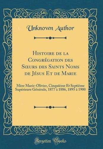 Histoire de la Congrégation des Surs des Saints Noms de Jésus Et de Marie: Mère Marie-Olivier, Cinquième Et Septième Supérieure Générale, 1877 à 1886, 1895 à 1900 (Classic Reprint)